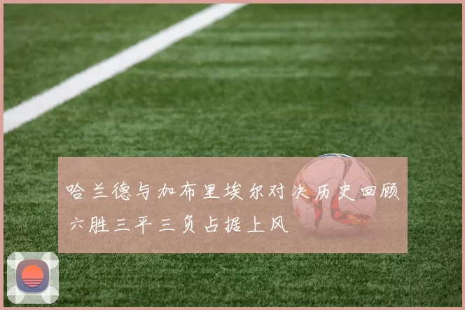 哈兰德与加布里埃尔对决历史回顾六胜三平三负占据上风