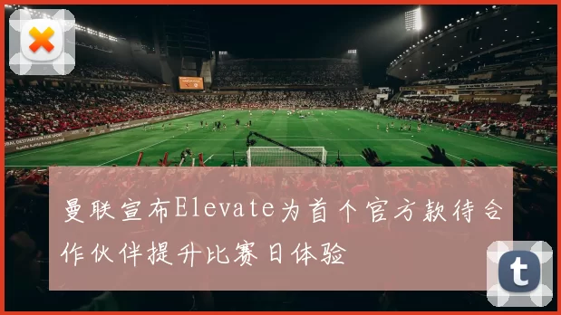 曼联宣布Elevate为首个官方款待合作伙伴提升比赛日体验