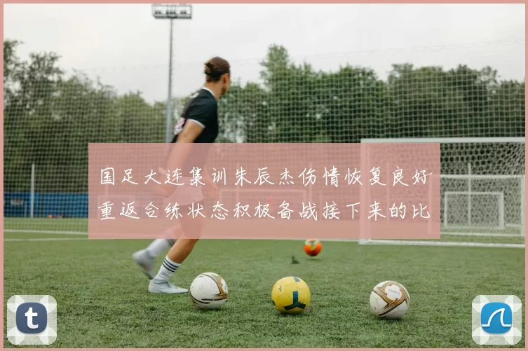国足大连集训朱辰杰伤情恢复良好重返合练状态积极备战接下来的比赛