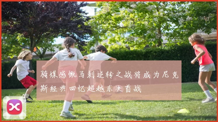 骑媒感慨马刺逆转之战将成为尼克斯经典回忆超越东决首战