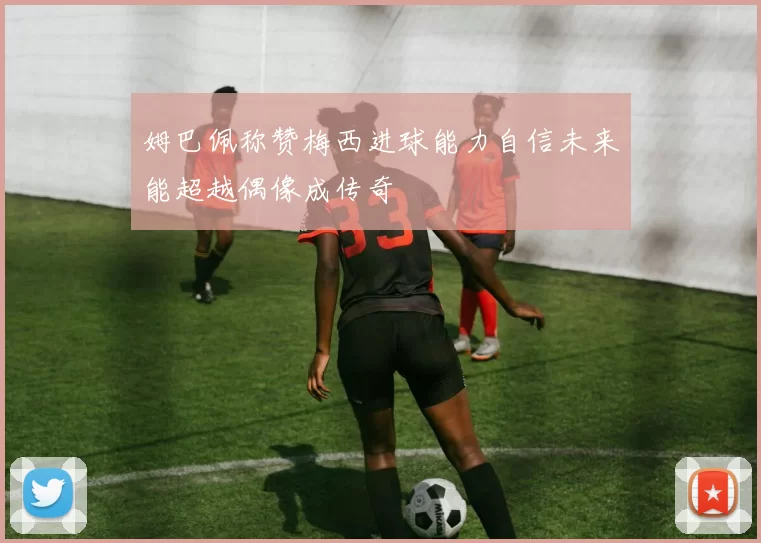 姆巴佩称赞梅西进球能力自信未来能超越偶像成传奇