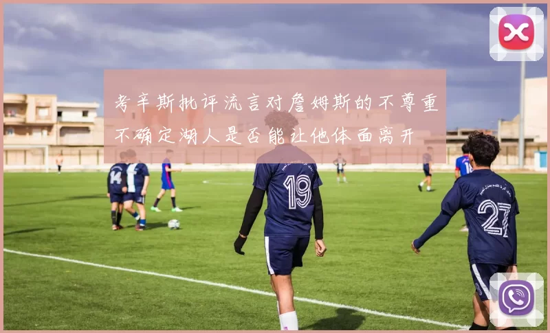 考辛斯批评流言对詹姆斯的不尊重不确定湖人是否能让他体面离开