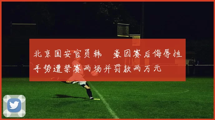 北京国安官员韩瑀豪因赛后侮辱性手势遭禁赛两场并罚款两万元