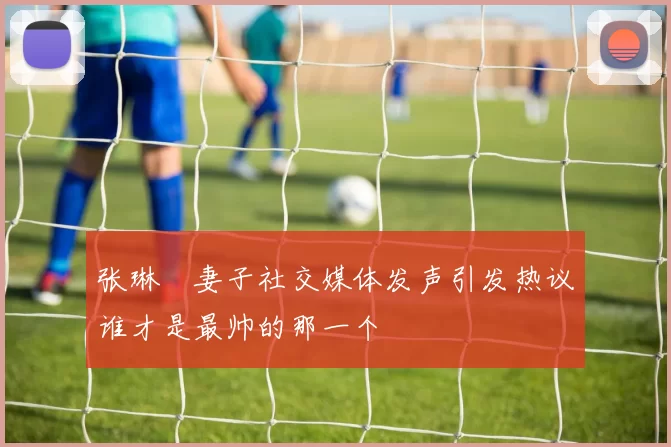 张琳芃妻子社交媒体发声引发热议谁才是最帅的那一个
