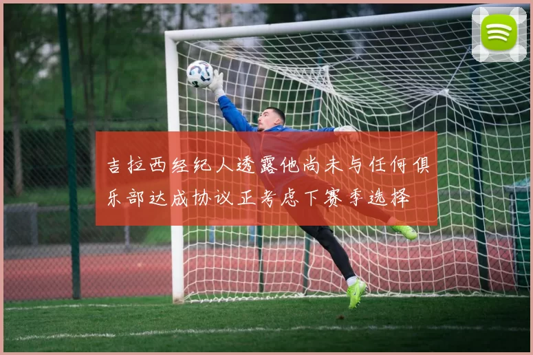 吉拉西经纪人透露他尚未与任何俱乐部达成协议正考虑下赛季选择